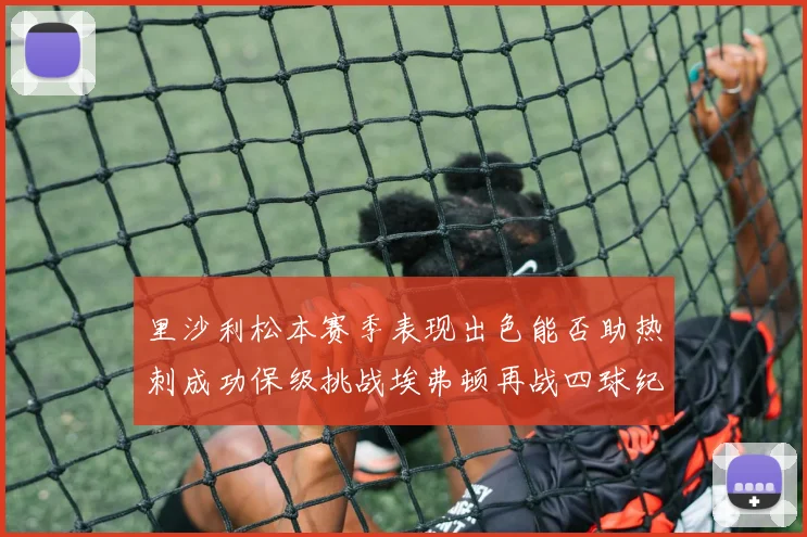 里沙利松本赛季表现出色能否助热刺成功保级挑战埃弗顿再战四球纪录