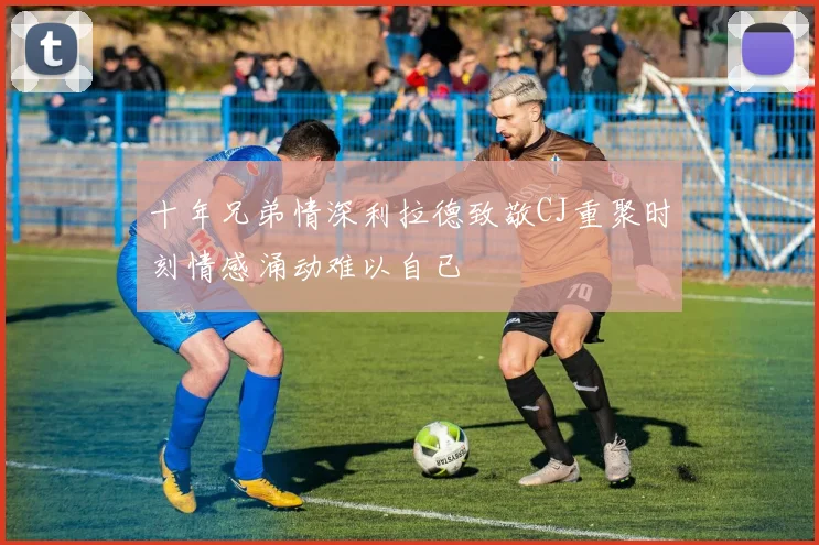 十年兄弟情深利拉德致敬CJ重聚时刻情感涌动难以自已
