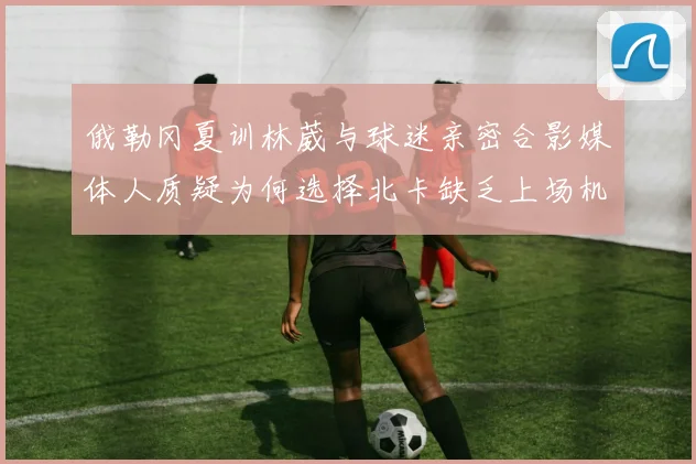 俄勒冈夏训林葳与球迷亲密合影媒体人质疑为何选择北卡缺乏上场机会