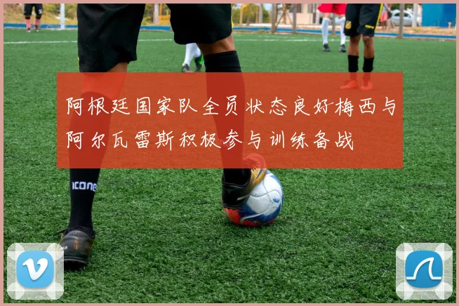 阿根廷国家队全员状态良好梅西与阿尔瓦雷斯积极参与训练备战