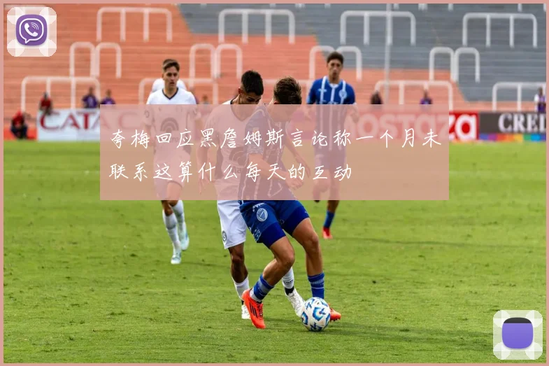 夸梅回应黑詹姆斯言论称一个月未联系这算什么每天的互动
