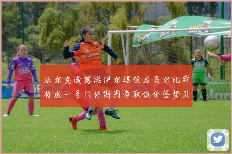 法尔克透露诺伊尔退役后乌尔比希将成一号门将斯图争取低价签努贝尔
