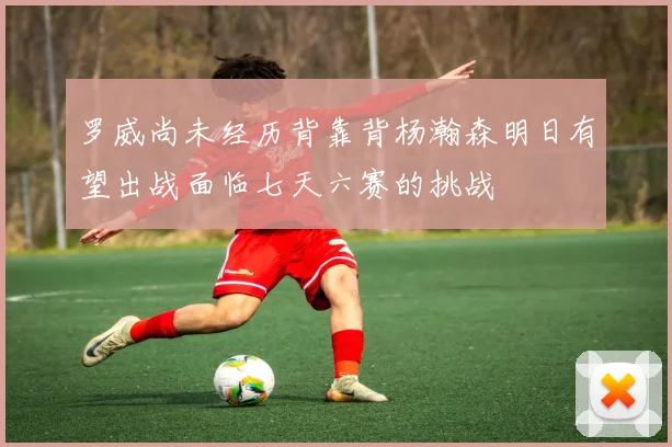 罗威尚未经历背靠背杨瀚森明日有望出战面临七天六赛的挑战