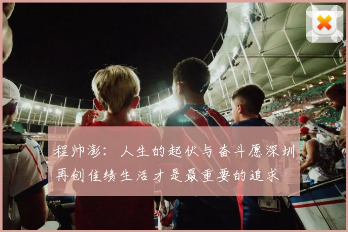 程帅澎：人生的起伏与奋斗愿深圳再创佳绩生活才是最重要的追求