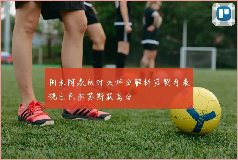 国米阿森纳对决评分解析苏契奇表现出色热苏斯获高分