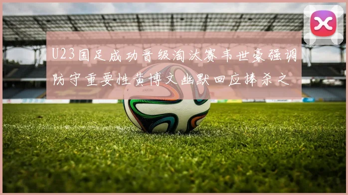 U23国足成功晋级淘汰赛韦世豪强调防守重要性黄博文幽默回应捧杀之说