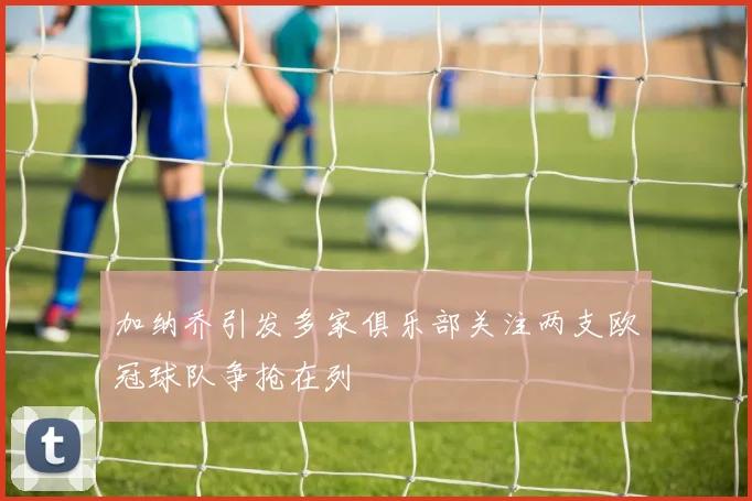 加纳乔引发多家俱乐部关注两支欧冠球队争抢在列