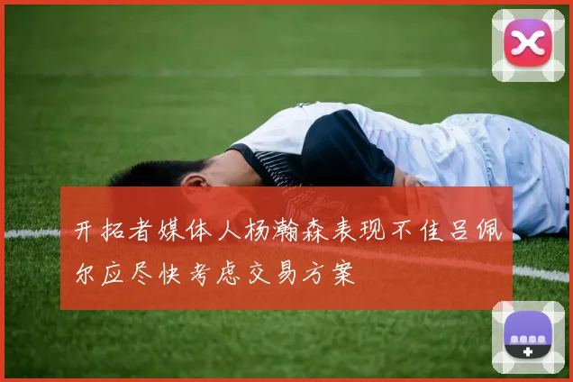 开拓者媒体人杨瀚森表现不佳吕佩尔应尽快考虑交易方案