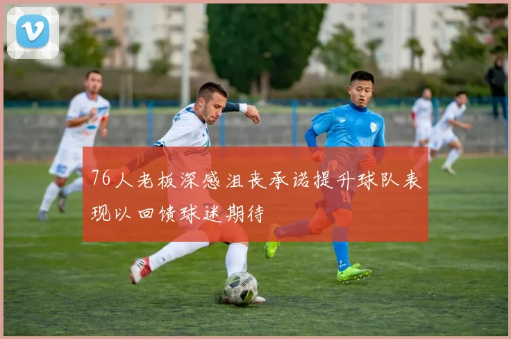 76人老板深感沮丧承诺提升球队表现以回馈球迷期待