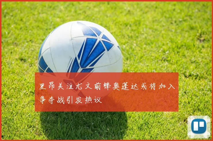 里昂关注尤文前锋奥蓬达或将加入争夺战引发热议
