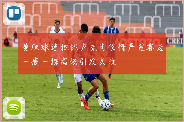 曼联球迷担忧卢克肖伤情严重赛后一瘸一拐离场引发关注