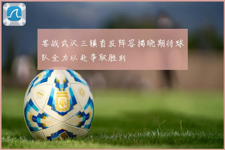 客战武汉三镇首发阵容揭晓期待球队全力以赴争取胜利