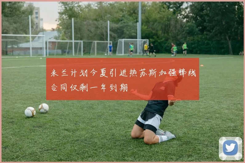 米兰计划今夏引进热苏斯加强锋线合同仅剩一年到期