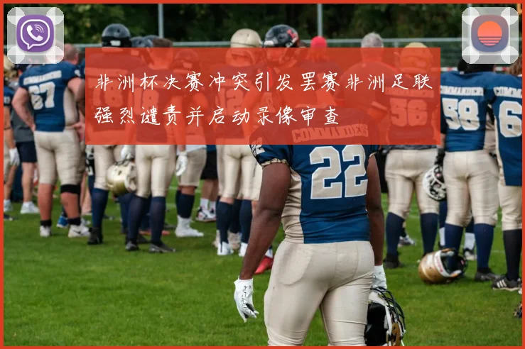 非洲杯决赛冲突引发罢赛非洲足联强烈谴责并启动录像审查