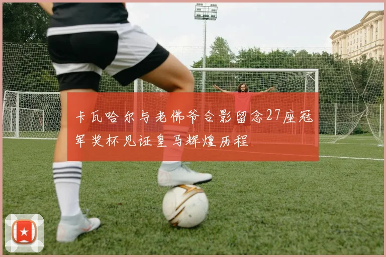 卡瓦哈尔与老佛爷合影留念27座冠军奖杯见证皇马辉煌历程