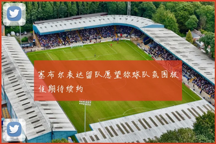 塞布尔表达留队愿望称球队氛围极佳期待续约