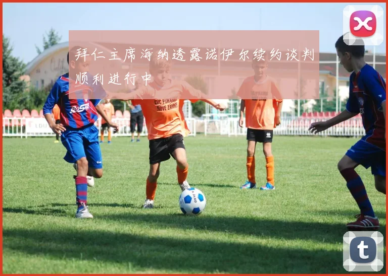 拜仁主席海纳透露诺伊尔续约谈判顺利进行中