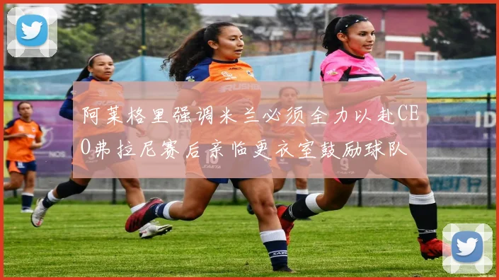 阿莱格里强调米兰必须全力以赴CEO弗拉尼赛后亲临更衣室鼓励球队