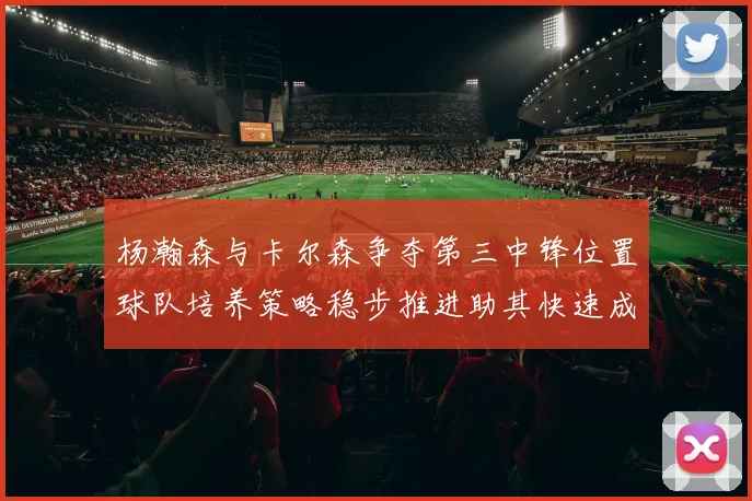 杨瀚森与卡尔森争夺第三中锋位置球队培养策略稳步推进助其快速成长