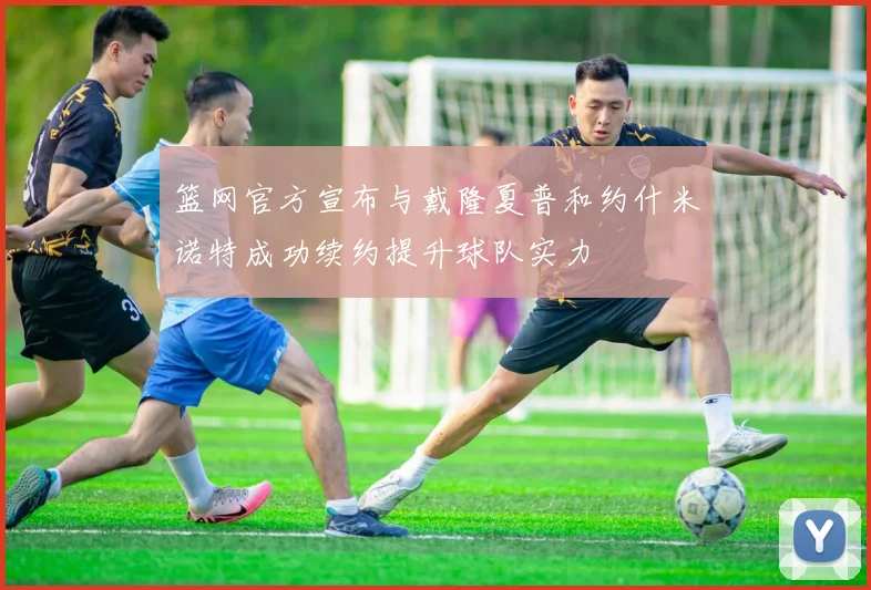 篮网官方宣布与戴隆夏普和约什米诺特成功续约提升球队实力