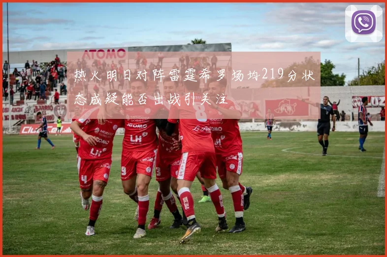 热火明日对阵雷霆希罗场均219分状态成疑能否出战引关注