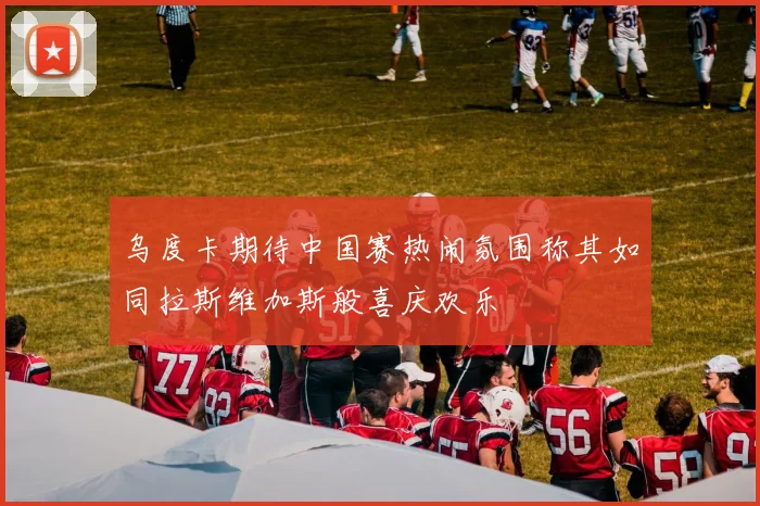 乌度卡期待中国赛热闹氛围称其如同拉斯维加斯般喜庆欢乐