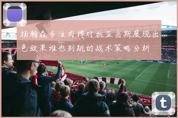 杨瀚森专注肉搏对抗亚当斯展现出色效果谁也别跳的战术策略分析