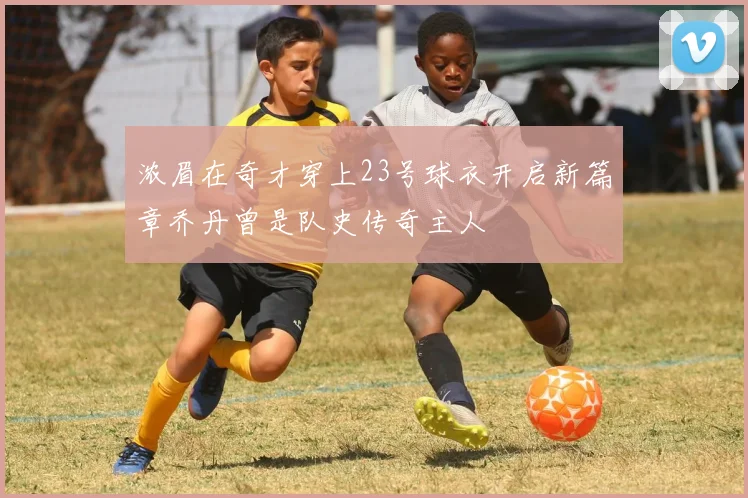 浓眉在奇才穿上23号球衣开启新篇章乔丹曾是队史传奇主人