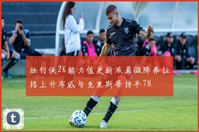独行侠2K能力值更新浓眉微降弗拉格上升布威与克里斯蒂持平78
